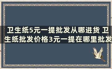 卫生纸5元一提批发从哪进货 卫生纸批发价格3元一提在哪里批发